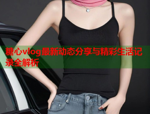 糖心vlog最新动态分享与精彩生活记录全解析  第1张