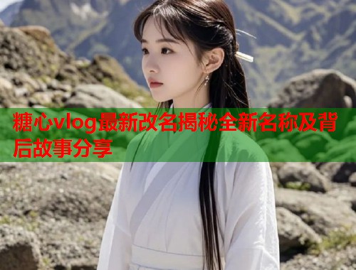 糖心vlog最新改名揭秘全新名称及背后故事分享  第1张