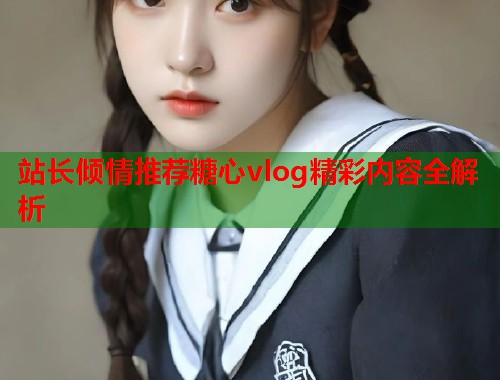 站长倾情推荐糖心vlog精彩内容全解析  第1张