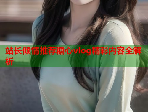 站长倾情推荐糖心vlog精彩内容全解析  第2张