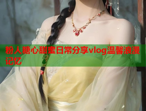 粉人糖心甜蜜日常分享vlog温馨浪漫记忆  第1张
