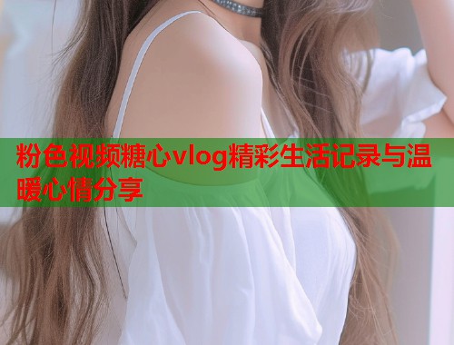 粉色视频糖心vlog精彩生活记录与温暖心情分享  第1张