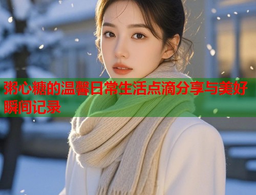 粥心糖的温馨日常生活点滴分享与美好瞬间记录  第1张