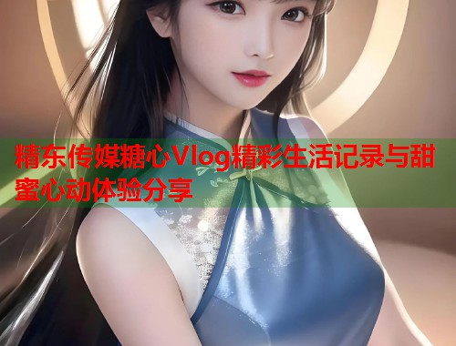 精东传媒糖心Vlog精彩生活记录与甜蜜心动体验分享  第2张