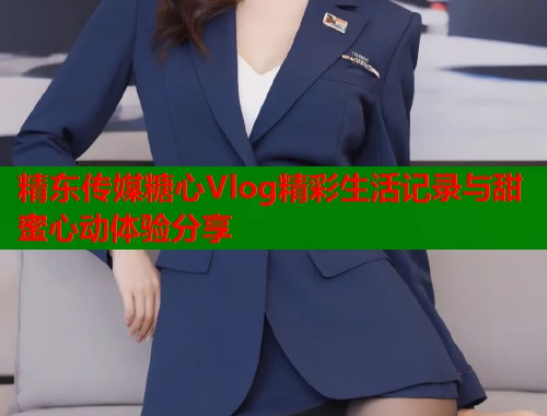精东传媒糖心Vlog精彩生活记录与甜蜜心动体验分享  第1张