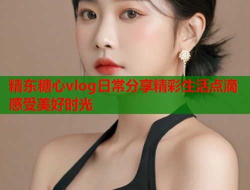 精东糖心vlog日常分享精彩生活点滴感受美好时光  第1张