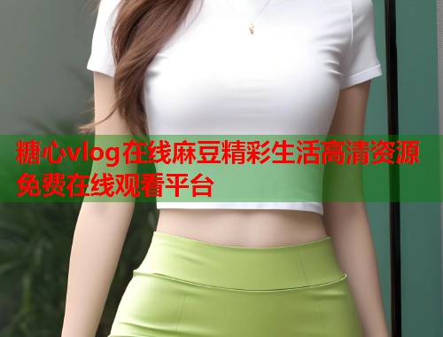 糖心vlog在线麻豆精彩生活高清资源免费在线观看平台  第2张