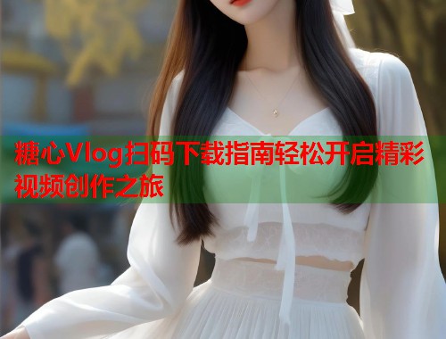 糖心Vlog扫码下载指南轻松开启精彩视频创作之旅  第1张