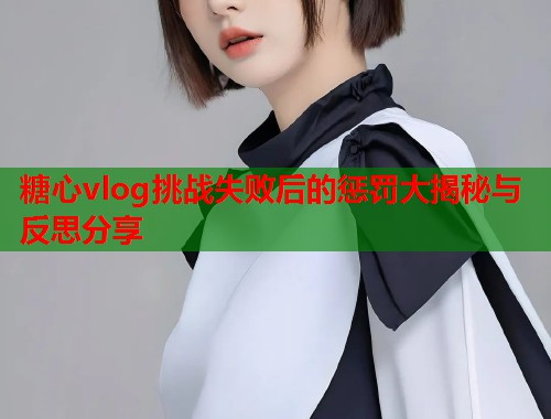 糖心vlog挑战失败后的惩罚大揭秘与反思分享  第1张