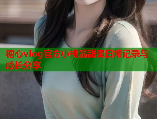 糖心vlog官方小桃酱甜蜜日常记录与成长分享  第2张