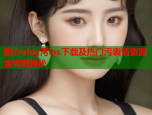 糖心vlog污ios下载及热门污表情资源全攻略揭秘  第1张