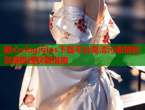 糖心vlog污ios下载平台高清污表情包资源极速获取指南  第1张