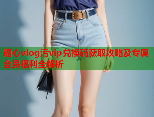 糖心vlog污vip兑换码获取攻略及专属会员福利全解析  第1张