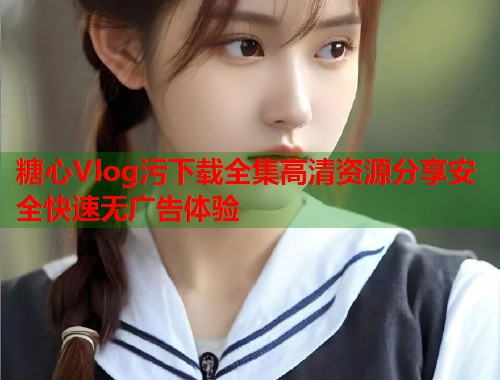 糖心Vlog污下载全集高清资源分享安全快速无广告体验  第2张