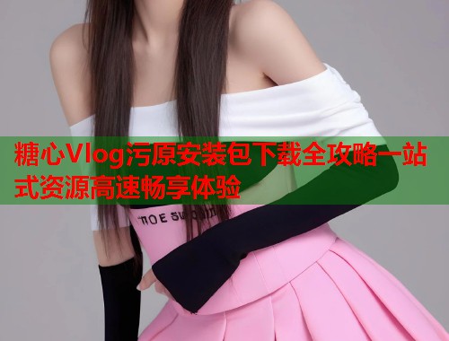 糖心Vlog污原安装包下载全攻略一站式资源高速畅享体验  第1张