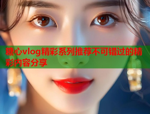 糖心vlog精彩系列推荐不可错过的精彩内容分享  第1张
