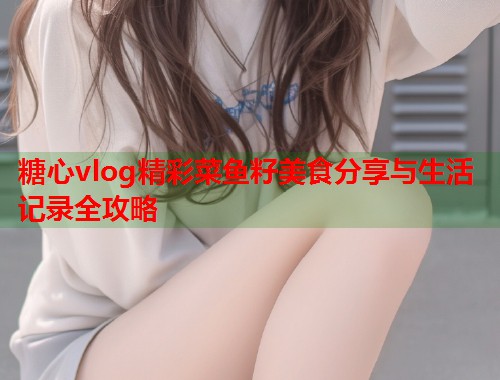 糖心vlog精彩菜鱼籽美食分享与生活记录全攻略  第2张