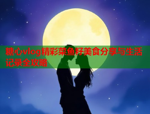 糖心vlog精彩菜鱼籽美食分享与生活记录全攻略  第1张