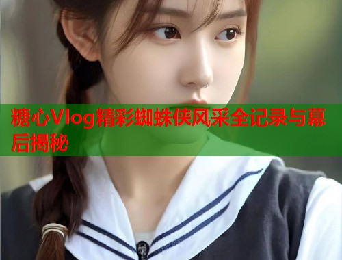 糖心Vlog精彩蜘蛛侠风采全记录与幕后揭秘  第1张