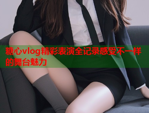 糖心vlog精彩表演全记录感受不一样的舞台魅力  第1张