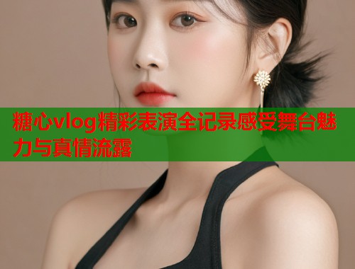 糖心vlog精彩表演全记录感受舞台魅力与真情流露  第1张