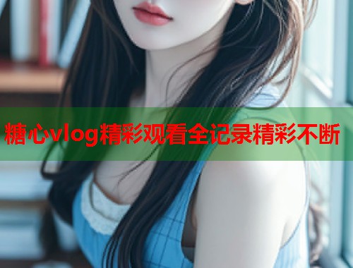 糖心vlog精彩观看全记录精彩不断  第1张