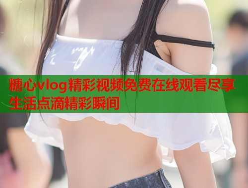 糖心vlog精彩视频免费在线观看尽享生活点滴精彩瞬间  第1张