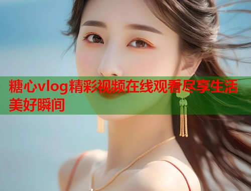 糖心vlog精彩视频在线观看尽享生活美好瞬间  第1张