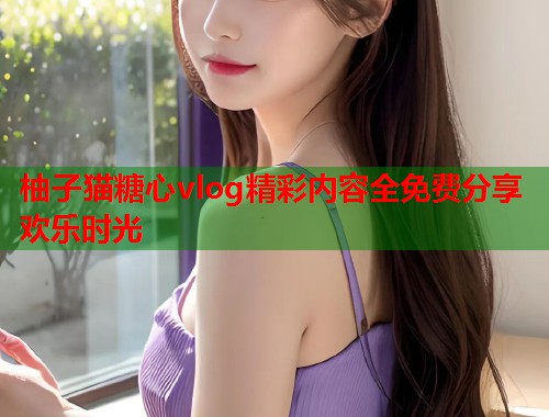 柚子猫糖心vlog精彩内容全免费分享欢乐时光  第1张