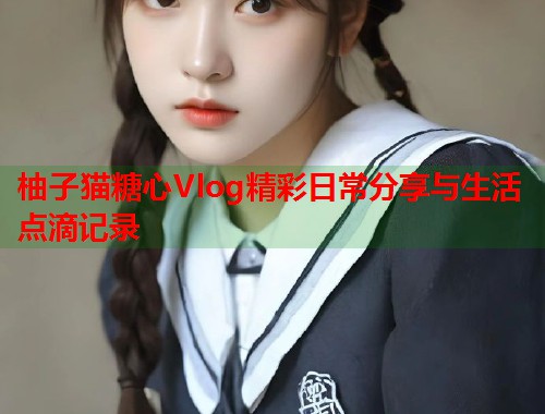 柚子猫糖心Vlog精彩日常分享与生活点滴记录  第1张