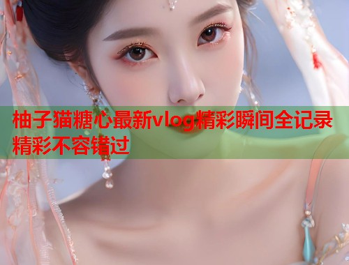 柚子猫糖心最新vlog精彩瞬间全记录精彩不容错过  第1张
