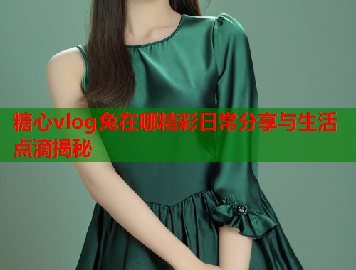 糖心vlog兔在哪精彩日常分享与生活点滴揭秘  第1张