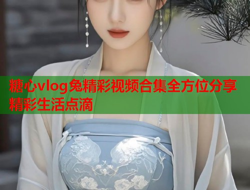 糖心vlog兔精彩视频合集全方位分享精彩生活点滴  第2张