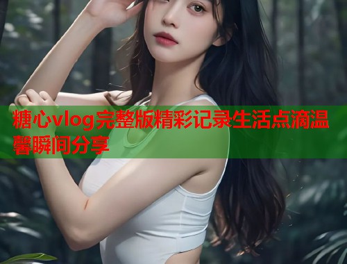 糖心vlog完整版精彩记录生活点滴温馨瞬间分享  第1张