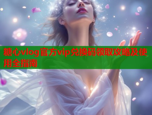 糖心vlog官方vip兑换码领取攻略及使用全指南  第1张