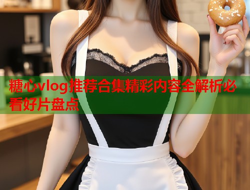 糖心vlog推荐合集精彩内容全解析必看好片盘点  第1张