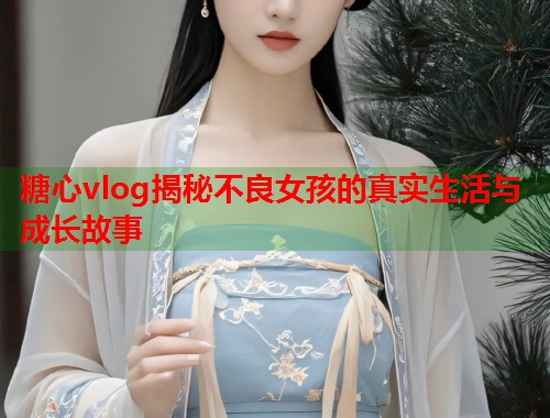 糖心vlog揭秘不良女孩的真实生活与成长故事  第1张