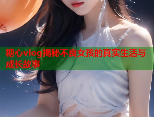 糖心vlog揭秘不良女孩的真实生活与成长故事  第2张