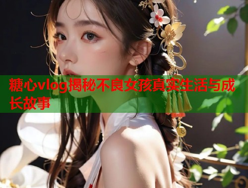 糖心vlog揭秘不良女孩真实生活与成长故事  第1张