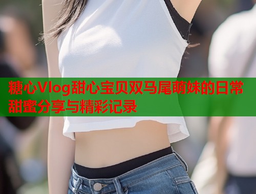 糖心Vlog甜心宝贝双马尾萌妹的日常甜蜜分享与精彩记录  第1张
