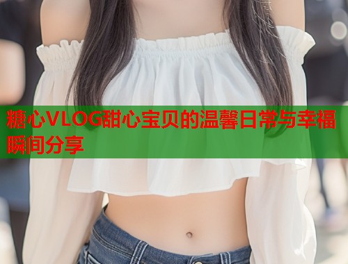 糖心VLOG甜心宝贝的温馨日常与幸福瞬间分享  第2张