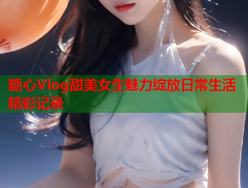 糖心Vlog甜美女生魅力绽放日常生活精彩记录  第1张
