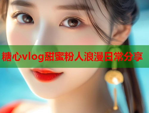 糖心vlog甜蜜粉人浪漫日常分享  第1张