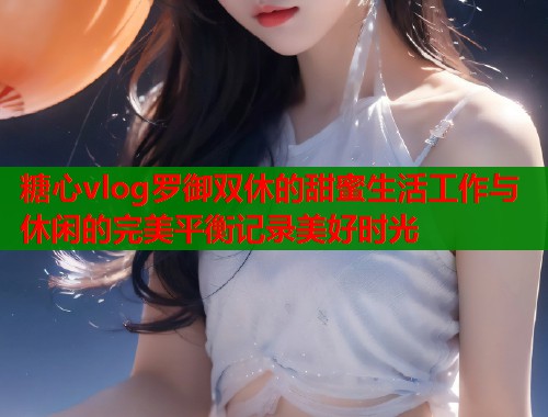 糖心vlog罗御双休的甜蜜生活工作与休闲的完美平衡记录美好时光  第1张