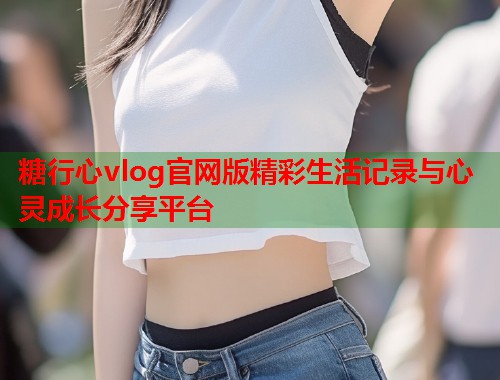糖行心vlog官网版精彩生活记录与心灵成长分享平台  第1张