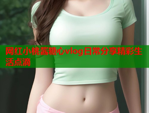 网红小桃酱糖心vlog日常分享精彩生活点滴  第1张