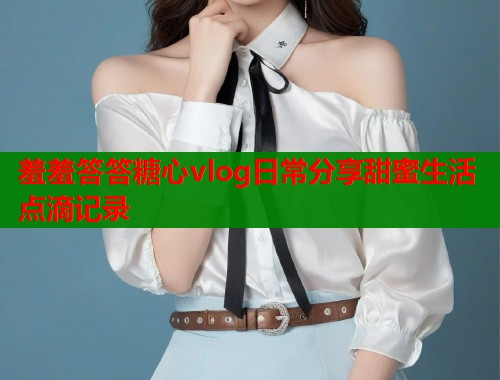 羞羞答答糖心vlog日常分享甜蜜生活点滴记录  第2张