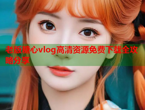 老版糖心vlog高清资源免费下载全攻略分享  第1张