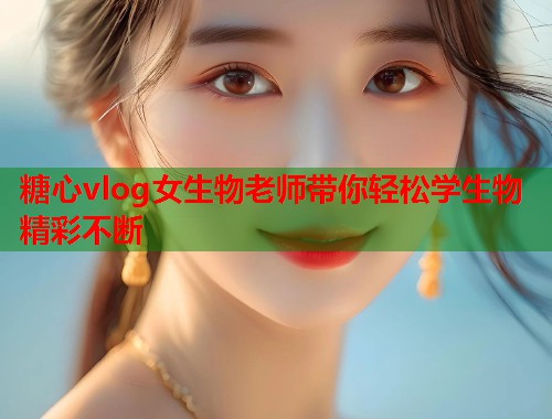 糖心vlog女生物老师带你轻松学生物精彩不断  第2张