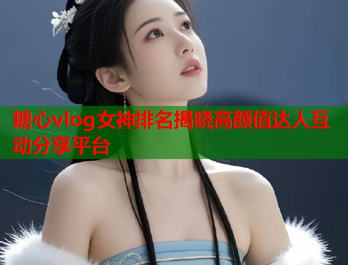 糖心vlog女神排名揭晓高颜值达人互动分享平台  第1张